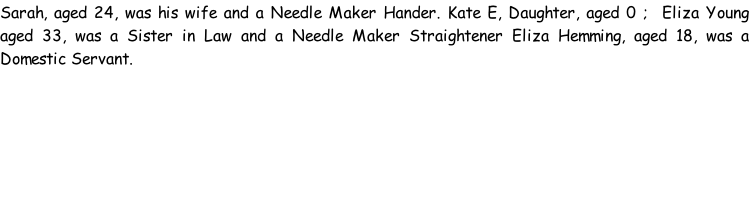 Sarah, aged 24, was his wife and a Needle Maker Hander. Kate E, Daughter, aged 0 ;  Eliza Young aged 33, was a Sister in Law and a Needle Maker Straightener Eliza Hemming, aged 18, was a Domestic Servant.