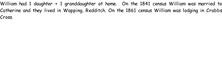 William had 1 daughter + 1 granddaughter at home.  On the 1841 census William was married to Catherine and they lived in Wapping, Redditch. On the 1861 census William was lodging in Crabbs Cross.