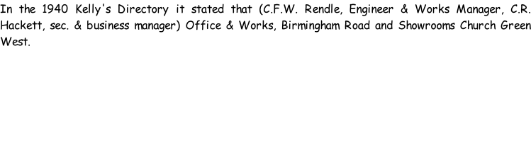 In the 1940 Kelly's Directory it stated that (C.F.W. Rendle, Engineer & Works Manager, C.R. Hackett, sec. & business manager) Office & Works, Birmingham Road and Showrooms Church Green West.