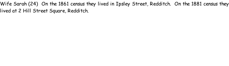 Wife Sarah (24)  On the 1861 census they lived in Ipsley Street, Redditch.  On the 1881 census they lived at 2 Hill Street Square, Redditch.