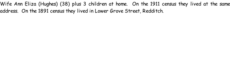 Wife Ann Eliza (Hughes) (38) plus 3 children at home.  On the 1911 census they lived at the same address.  On the 1891 census they lived in Lower Grove Street, Redditch.