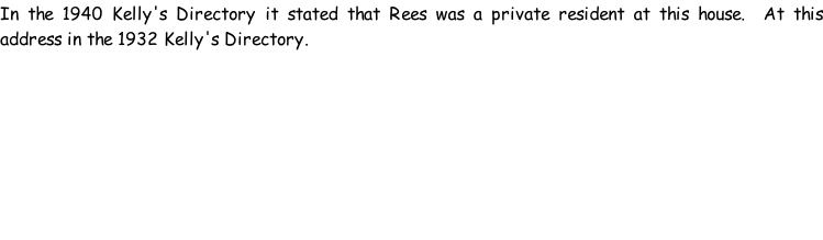 In the 1940 Kelly's Directory it stated that Rees was a private resident at this house.  At this address in the 1932 Kelly's Directory.