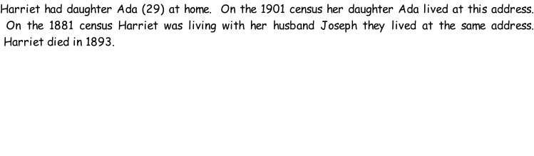 Harriet had daughter Ada (29) at home.  On the 1901 census her daughter Ada lived at this address.  On the 1881 census Harriet was living with her husband Joseph they lived at the same address.  Harriet died in 1893.