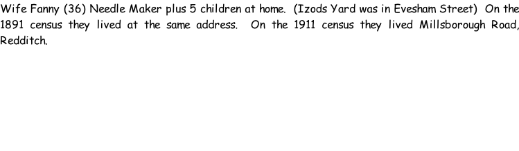 Wife Fanny (36) Needle Maker plus 5 children at home.  (Izods Yard was in Evesham Street)  On the 1891 census they lived at the same address.  On the 1911 census they lived Millsborough Road, Redditch.