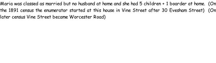 Maria was classed as married but no husband at home and she had 5 children + 1 boarder at home.  (On the 1891 census the enumerator started at this house in Vine Street after 30 Evesham Street)  (On later census Vine Street became Worcester Road)