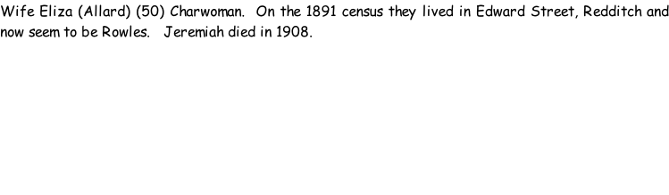 Wife Eliza (Allard) (50) Charwoman.  On the 1891 census they lived in Edward Street, Redditch and now seem to be Rowles.   Jeremiah died in 1908.