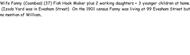 Wife Fanny (Coombes) (37) Fish Hook Maker plus 2 working daughters + 3 younger children at home.  (Izods Yard was in Evesham Street)  On the 1901 census Fanny was living at 99 Evesham Street but no mention of William..