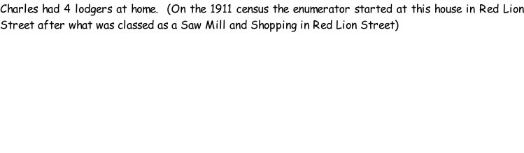 Charles had 4 lodgers at home.  (On the 1911 census the enumerator started at this house in Red Lion Street after what was classed as a Saw Mill and Shopping in Red Lion Street)