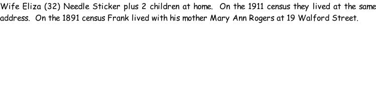 Wife Eliza (32) Needle Sticker plus 2 children at home.  On the 1911 census they lived at the same address.  On the 1891 census Frank lived with his mother Mary Ann Rogers at 19 Walford Street.