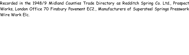 Recorded in the 1948/9 Midland Counties Trade Directory as Redditch Spring Co. Ltd., Prospect Works, London Office 70 Finsbury Pavement EC2., Manufacturers of Supersteel Springs Presswork Wire Work Elc.