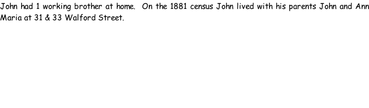 John had 1 working brother at home.  On the 1881 census John lived with his parents John and Ann Maria at 31 & 33 Walford Street.