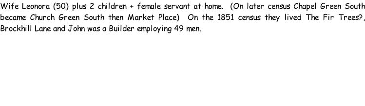 Wife Leonora (50) plus 2 children + female servant at home.  (On later census Chapel Green South became Church Green South then Market Place)  On the 1851 census they lived The Fir Trees?, Brockhill Lane and John was a Builder employing 49 men.