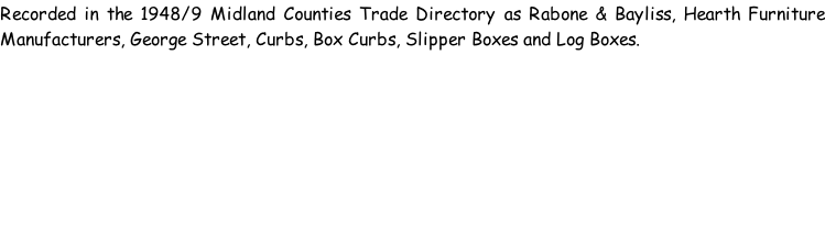 Recorded in the 1948/9 Midland Counties Trade Directory as Rabone & Bayliss, Hearth Furniture Manufacturers, George Street, Curbs, Box Curbs, Slipper Boxes and Log Boxes.