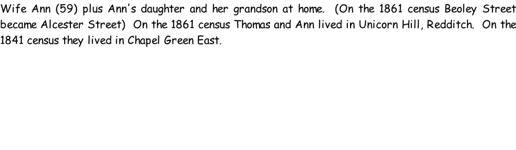Wife Ann (59) plus Ann's daughter and her grandson at home.  (On the 1861 census Beoley Street became Alcester Street)  On the 1861 census Thomas and Ann lived in Unicorn Hill, Redditch.  On the 1841 census they lived in Chapel Green East.