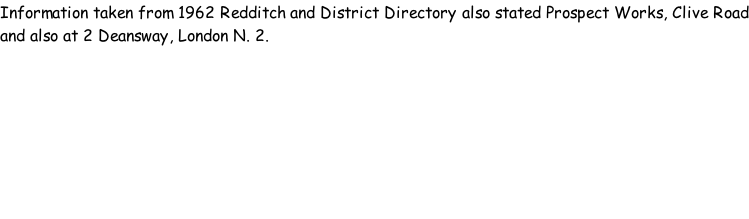 Information taken from 1962 Redditch and District Directory also stated Prospect Works, Clive Road and also at 2 Deansway, London N. 2.