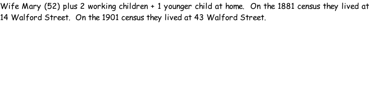 Wife Mary (52) plus 2 working children + 1 younger child at home.  On the 1881 census they lived at 14 Walford Street.  On the 1901 census they lived at 43 Walford Street.
