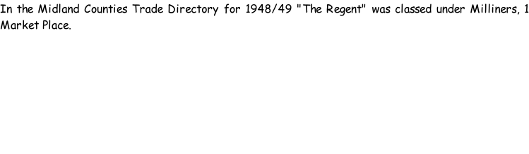 In the Midland Counties Trade Directory for 1948/49 "The Regent" was classed under Milliners, 1 Market Place.