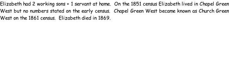 Elizabeth had 2 working sons + 1 servant at home.  On the 1851 census Elizabeth lived in Chapel Green West but no numbers stated on the early census.  Chapel Green West became known as Church Green West on the 1861 census.  Elizabeth died in 1869.