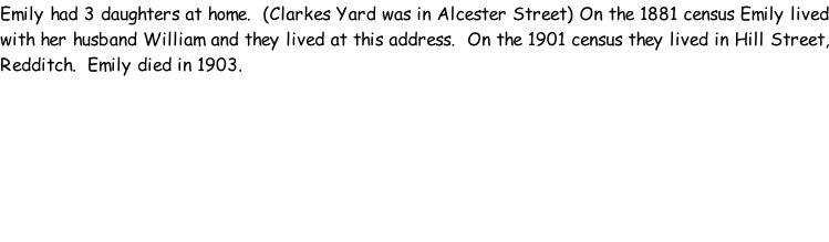 Emily had 3 daughters at home.  (Clarkes Yard was in Alcester Street) On the 1881 census Emily lived with her husband William and they lived at this address.  On the 1901 census they lived in Hill Street, Redditch.  Emily died in 1903.