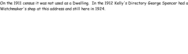 On the 1911 census it was not used as a Dwelling.  In the 1912 Kelly's Directory George Spencer had a Watchmaker's shop at this address and still here in 1924.