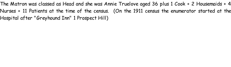 The Matron was classed as Head and she was Annie Truelove aged 36 plus 1 Cook + 2 Housemaids + 4 Nurses + 11 Patients at the time of the census.  (On the 1911 census the enumerator started at the Hospital after "Greyhound Inn" 1 Prospect Hill)
