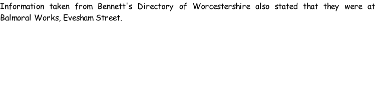 Information taken from Bennett's Directory of Worcestershire also stated that they were at Balmoral Works, Evesham Street.