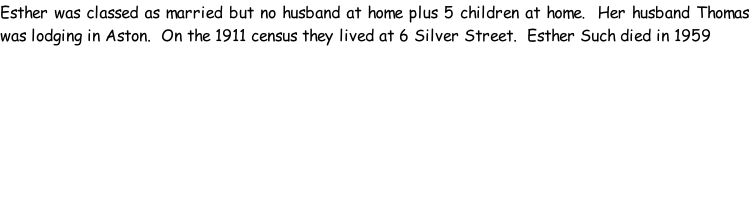 Esther was classed as married but no husband at home plus 5 children at home.  Her husband Thomas was lodging in Aston.  On the 1911 census they lived at 6 Silver Street.  Esther Such died in 1959