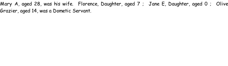 Mary A, aged 28, was his wife.  Florence, Daughter, aged 7 ;  Jane E, Daughter, aged 0 ;  Olive Grazier, aged 14, was a Dometic Servant.