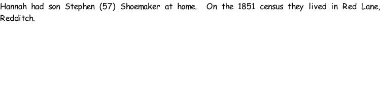 Hannah had son Stephen (57) Shoemaker at home.  On the 1851 census they lived in Red Lane, Redditch.