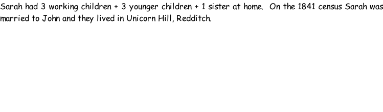 Sarah had 3 working children + 3 younger children + 1 sister at home.  On the 1841 census Sarah was married to John and they lived in Unicorn Hill, Redditch.