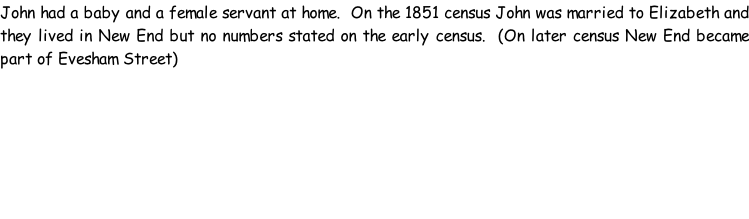 John had a baby and a female servant at home.  On the 1851 census John was married to Elizabeth and they lived in New End but no numbers stated on the early census.  (On later census New End became part of Evesham Street)