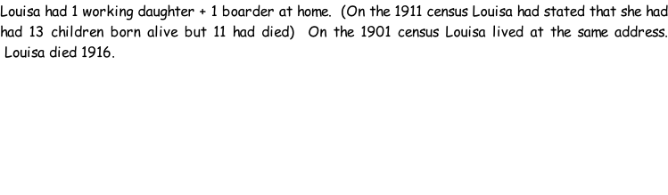 Louisa had 1 working daughter + 1 boarder at home.  (On the 1911 census Louisa had stated that she had had 13 children born alive but 11 had died)  On the 1901 census Louisa lived at the same address.  Louisa died 1916.