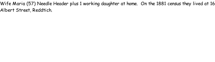 Wife Maria (57) Needle Header plus 1 working daughter at home.  On the 1881 census they lived at 16 Albert Street, Reddtich.