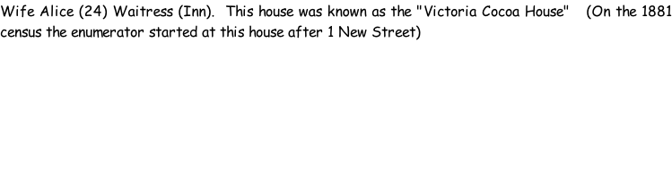 Wife Alice (24) Waitress (Inn).  This house was known as the "Victoria Cocoa House"   (On the 1881 census the enumerator started at this house after 1 New Street)