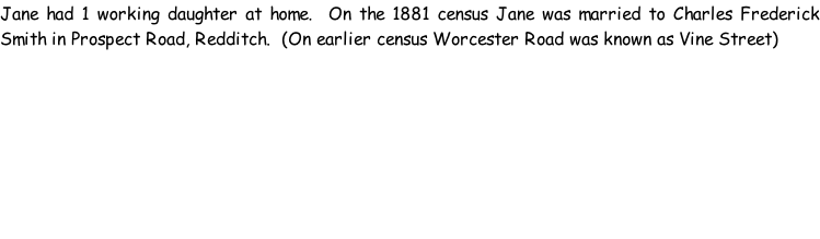 Jane had 1 working daughter at home.  On the 1881 census Jane was married to Charles Frederick Smith in Prospect Road, Redditch.  (On earlier census Worcester Road was known as Vine Street)