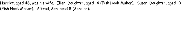 Harriet, aged 46, was his wife.  Ellen, Daughter, aged 14 (Fish Hook Maker);  Susan, Daughter, aged 10 (Fish Hook Maker);  Alfred, Son, aged 8 (Scholar);