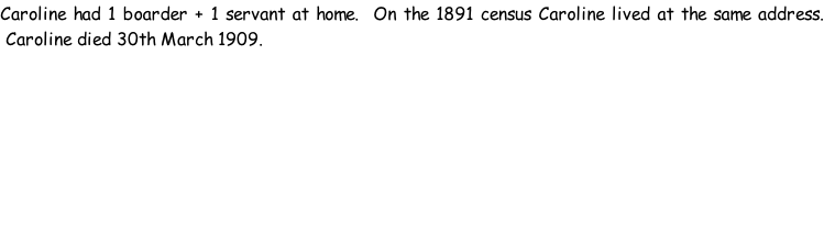 Caroline had 1 boarder + 1 servant at home.  On the 1891 census Caroline lived at the same address.  Caroline died 30th March 1909.