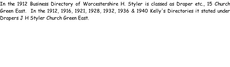 In the 1912 Business Directory of Worcestershire H. Styler is classed as Draper etc., 15 Church Green East.  In the 1912, 1916, 1921, 1928, 1932, 1936 & 1940 Kelly's Directories it stated under Drapers J H Styler Church Green East.