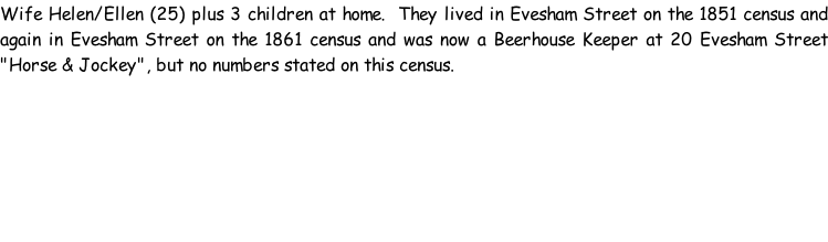 Wife Helen/Ellen (25) plus 3 children at home.  They lived in Evesham Street on the 1851 census and again in Evesham Street on the 1861 census and was now a Beerhouse Keeper at 20 Evesham Street "Horse & Jockey", but no numbers stated on this census.