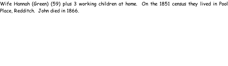 Wife Hannah (Green) (59) plus 3 working children at home.  On the 1851 census they lived in Pool Place, Redditch.  John died in 1866.