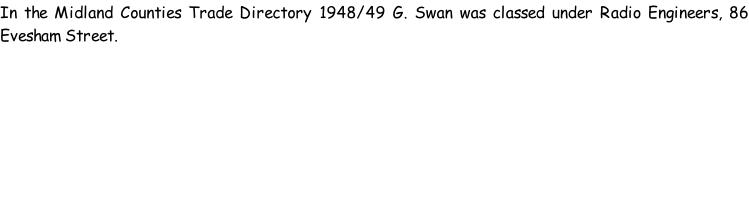 In the Midland Counties Trade Directory 1948/49 G. Swan was classed under Radio Engineers, 86 Evesham Street.