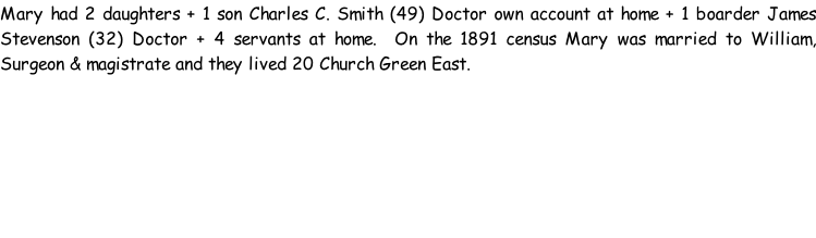 Mary had 2 daughters + 1 son Charles C. Smith (49) Doctor own account at home + 1 boarder James Stevenson (32) Doctor + 4 servants at home.  On the 1891 census Mary was married to William, Surgeon & magistrate and they lived 20 Church Green East.