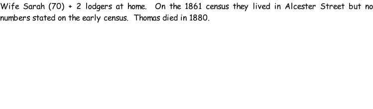 Wife Sarah (70) + 2 lodgers at home.  On the 1861 census they lived in Alcester Street but no numbers stated on the early census.  Thomas died in 1880.