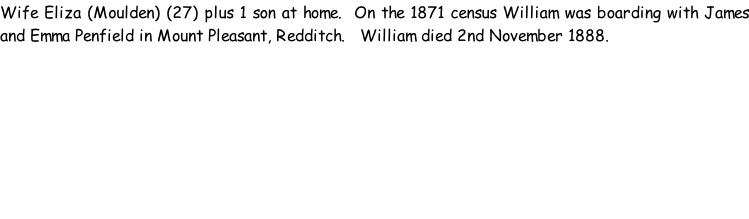 Wife Eliza (Moulden) (27) plus 1 son at home.  On the 1871 census William was boarding with James and Emma Penfield in Mount Pleasant, Redditch.   William died 2nd November 1888.