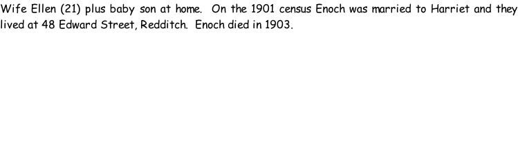 Wife Ellen (21) plus baby son at home.  On the 1901 census Enoch was married to Harriet and they lived at 48 Edward Street, Redditch.  Enoch died in 1903.
