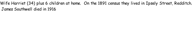 Wife Harriet (34) plus 6 children at home.  On the 1891 census they lived in Ipsely Street, Redditch.  James Southwell died in 1916