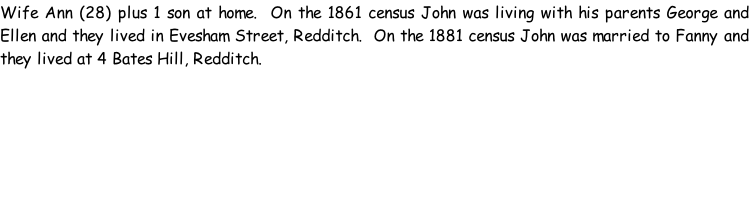 Wife Ann (28) plus 1 son at home.  On the 1861 census John was living with his parents George and Ellen and they lived in Evesham Street, Redditch.  On the 1881 census John was married to Fanny and they lived at 4 Bates Hill, Redditch.