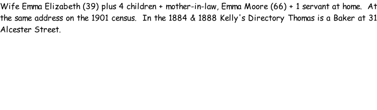 Wife Emma Elizabeth (39) plus 4 children + mother-in-law, Emma Moore (66) + 1 servant at home.  At the same address on the 1901 census.  In the 1884 & 1888 Kelly's Directory Thomas is a Baker at 31 Alcester Street.