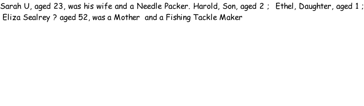 Sarah U, aged 23, was his wife and a Needle Packer. Harold, Son, aged 2 ;  Ethel, Daughter, aged 1 ;  Eliza Sealrey ? aged 52, was a Mother  and a Fishing Tackle Maker
