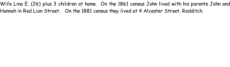 Wife Lina E. (26) plus 3 children at home.  On the 1861 census John lived with his parents John and Hannah in Red Lion Street.   On the 1881 census they lived at 4 Alcester Street, Redditch.